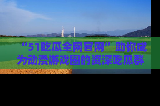 “51吃瓜全网官网”助你成为动漫游戏圈的资深吃瓜群众！