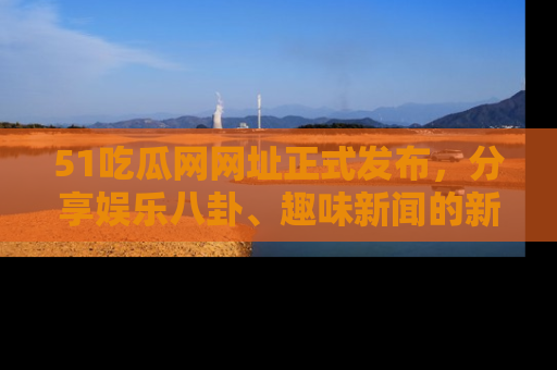 51吃瓜网网址正式发布，分享娱乐八卦、趣味新闻的新平台