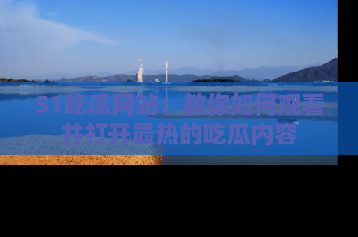 51吃瓜网站:教你如何观看并打开最热的吃瓜内容