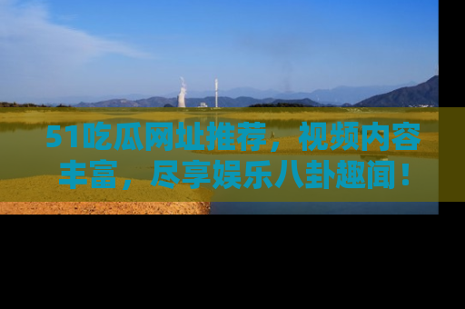 51吃瓜网址推荐，视频内容丰富，尽享娱乐八卦趣闻！