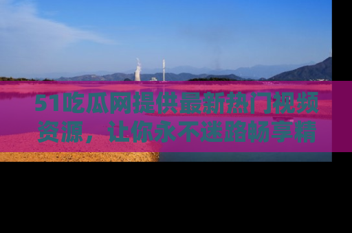51吃瓜网提供最新热门视频资源,让你永不迷路畅享精彩!