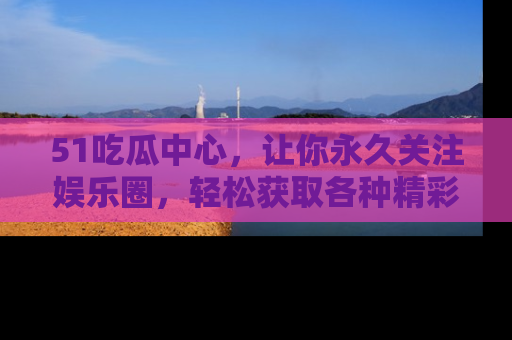 51吃瓜中心，让你永久关注娱乐圈，轻松获取各种精彩的吃瓜信息！