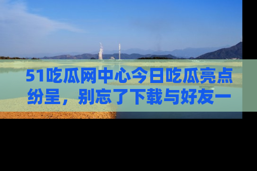 51吃瓜网中心今日吃瓜亮点纷呈，别忘了下载与好友一同分享！