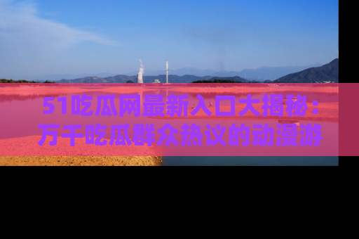 51吃瓜网最新入口大揭秘：万千吃瓜群众热议的动漫游戏事件