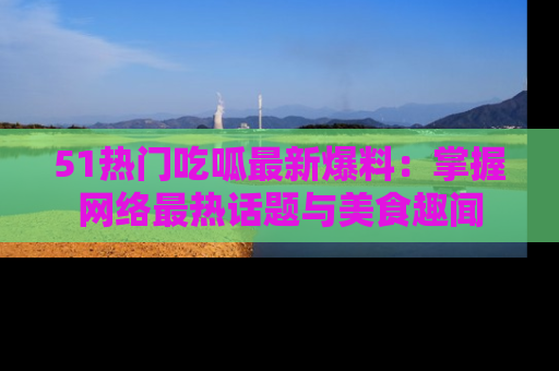 51热门吃呱最新爆料：掌握网络最热话题与美食趣闻