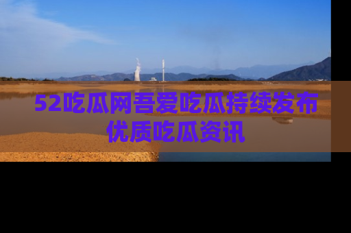 52吃瓜网吾爱吃瓜持续发布优质吃瓜资讯
