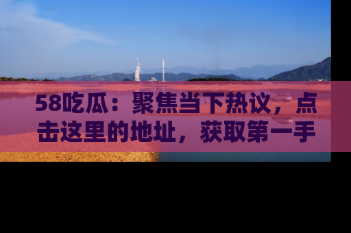 58吃瓜：聚焦当下热议，点击这里的地址，获取第一手的八卦信息！