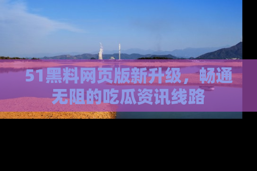 51黑料网页版新升级，畅通无阻的吃瓜资讯线路