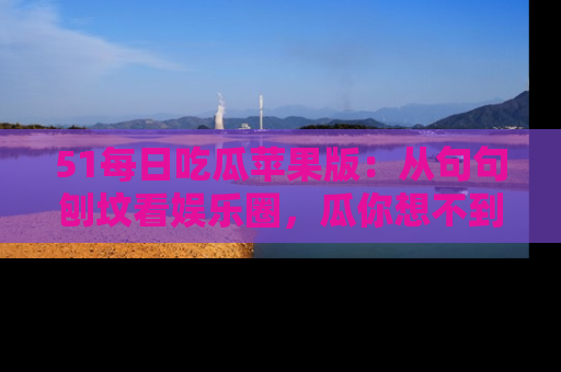 51每日吃瓜苹果版：从句句刨坟看娱乐圈，瓜你想不到的精彩纷呈！