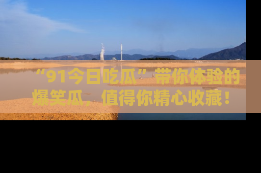“91今日吃瓜”带你体验的爆笑瓜，值得你精心收藏！