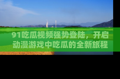 91吃瓜视频强势登陆,开启动漫游戏中吃瓜的全新旅程!
