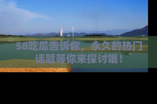 58吃瓜告诉你，永久的热门话题等你来探讨哦！