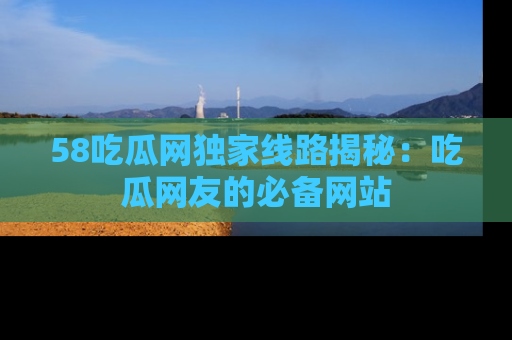58吃瓜网独家线路揭秘：吃瓜网友的必备网站