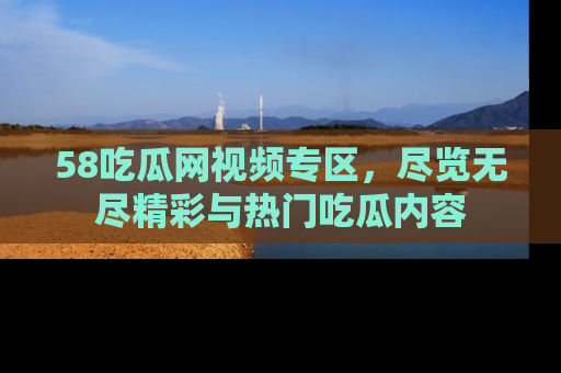 58吃瓜网视频专区，尽览无尽精彩与热门吃瓜内容
