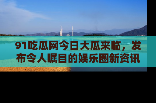 91吃瓜网今日大瓜来临,发布令人瞩目的娱乐圈新资讯!