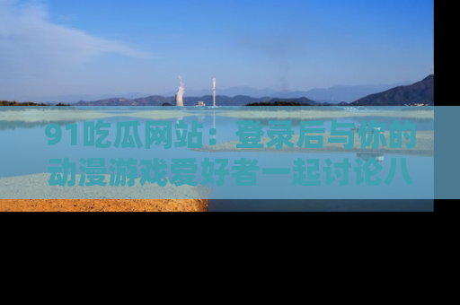 91吃瓜网站：登录后与你的动漫游戏爱好者一起讨论八卦！