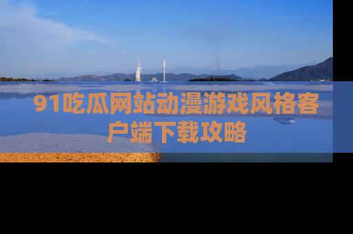 91吃瓜网站动漫游戏风格客户端下载攻略