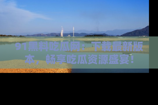 91黑料吃瓜网:下载最新版本,畅享吃瓜资源盛宴!