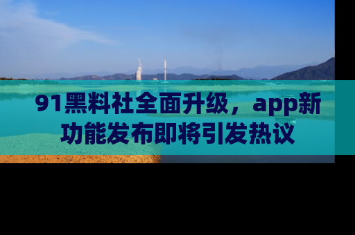 91黑料社全面升级,app新功能发布即将引发热议