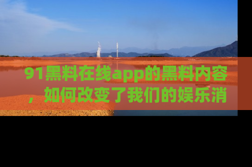 91黑料在线app的黑料内容,如何改变了我们的娱乐消费习惯?