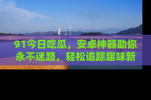 91今日吃瓜,安卓神器助你永不迷路,轻松追踪趣味新闻!