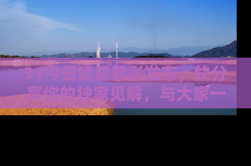 91今日吃瓜精彩发布,快分享你的独家见解,与大家一起讨论吧!