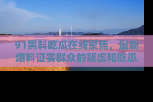 91黑料吃瓜在线聚焦,最新爆料证实群众的疑虑和吃瓜乐趣!