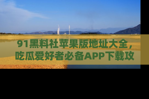 91黑料社苹果版地址大全,吃瓜爱好者必备APP下载攻略