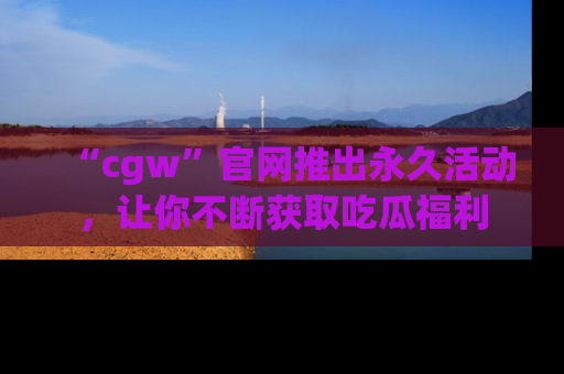 “cgw”官网推出永久活动,让你不断获取吃瓜福利