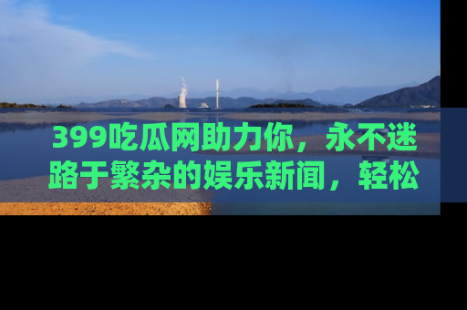 399吃瓜网助力你,永不迷路于繁杂的娱乐新闻,轻松追踪热点!