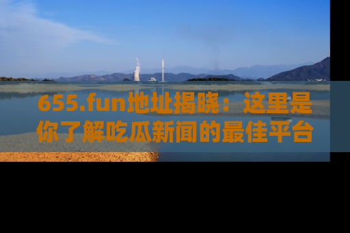 655.fun地址揭晓:这里是你了解吃瓜新闻的最佳平台,快来探索吧!