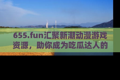 655.fun汇聚新潮动漫游戏资源,助你成为吃瓜达人的必备平台!