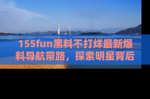 155fun黑料不打烊最新爆料导航带路,探索明星背后的秘密