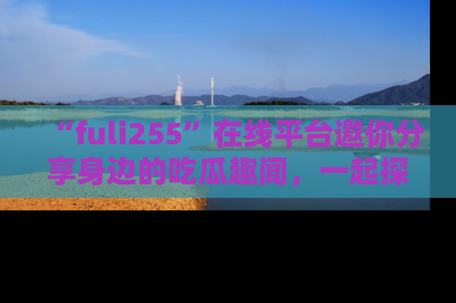 “fuli255”在线平台邀你分享身边的吃瓜趣闻,一起探索生活的小秘密!