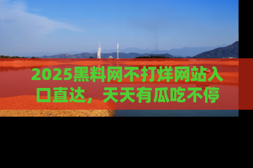 2025黑料网不打烊网站入口直达,天天有瓜吃不停
