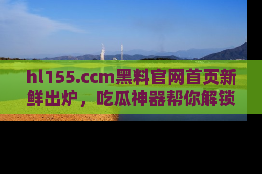 hl155.ccm黑料官网首页新鲜出炉,吃瓜神器帮你解锁那些鲜为人知的内幕!