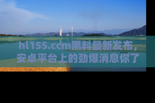 hl155.ccm黑料最新发布,安卓平台上的劲爆消息你了解了吗?