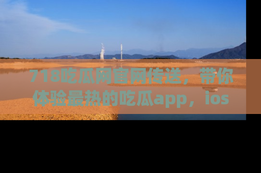 718吃瓜网官网传送,带你体验最热的吃瓜app,ios用户必备哦!