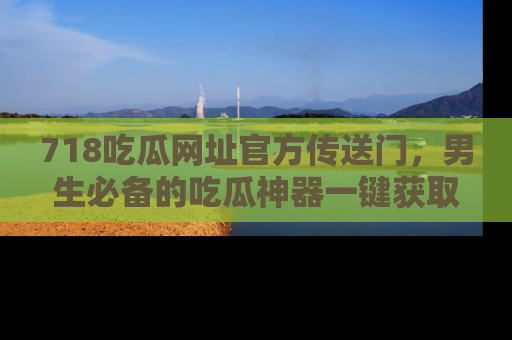 718吃瓜网址官方传送门,男生必备的吃瓜神器一键获取!