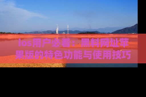 ios用户必看:黑料网址苹果版的特色功能与使用技巧详解