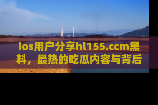 ios用户分享hl155.ccm黑料,最热的吃瓜内容与背后的真实事件!
