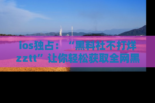 ios独占:“黑料社不打烊zztt”让你轻松获取全网黑料信息,不容错过!