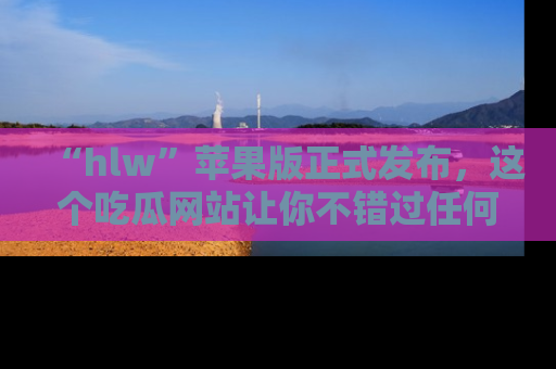 “hlw”苹果版正式发布,这个吃瓜网站让你不错过任何热议话题!