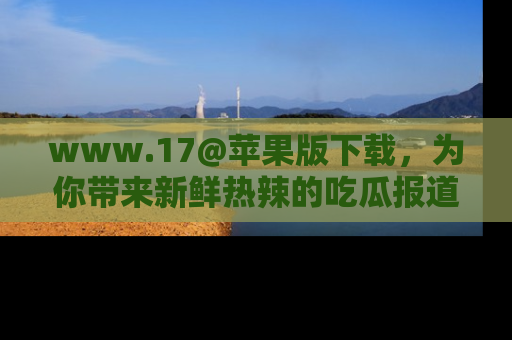 www.17@苹果版下载,为你带来新鲜热辣的吃瓜报道,尽情享受!