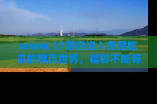 www.17带你进入免费吃瓜的网页世界,精彩不断等着你!