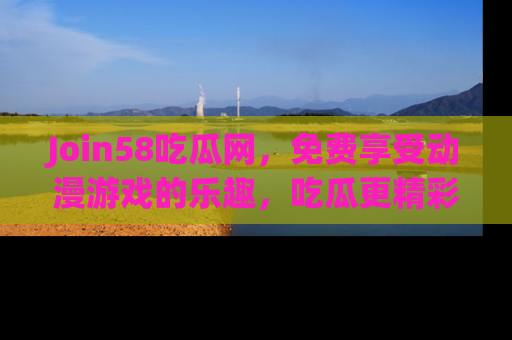 Join58吃瓜网，免费享受动漫游戏的乐趣，吃瓜更精彩！