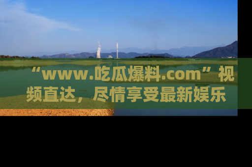 “www.吃瓜爆料.com”视频直达,尽情享受最新娱乐圈的吃瓜盛宴!
