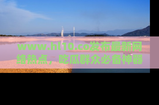 www.hl10.co发布最新网络热点,吃瓜群众必备神器
