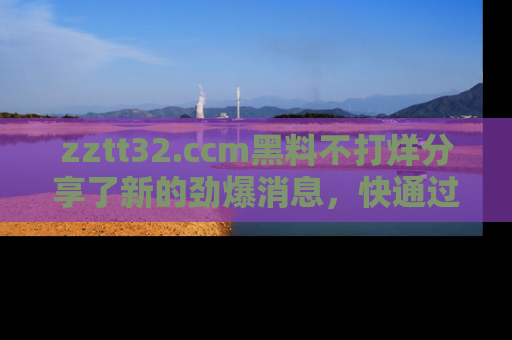 zztt32.ccm黑料不打烊分享了新的劲爆消息，快通过链接来围观吧！