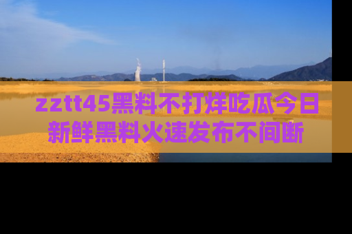 zztt45黑料不打烊吃瓜今日新鲜黑料火速发布不间断